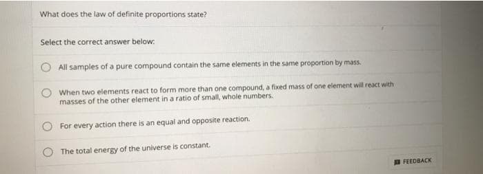 What does the law of definite proportions state?
Select the correct answer below:
All samples of a pure compound contain the same elements in the same proportion by mass.
When two elements react to form more than one compound, a fixed mass of one element will react with
masses of the other element in a ratio of small, whole numbers.
For every action there is an equal and opposite reaction.
The total energy of the universe is constant.
D FEEDBACK
