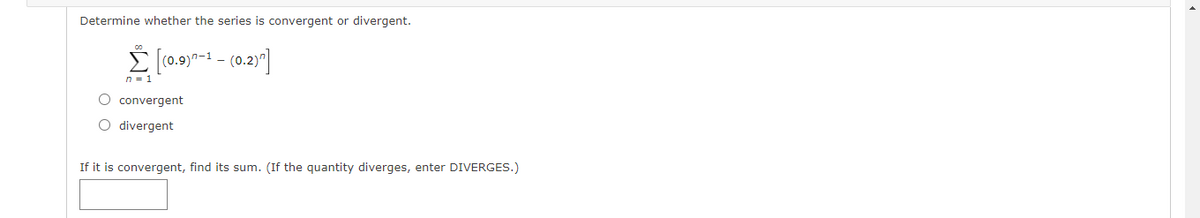 Determine whether the series is convergent or divergent.
É (0.9)7-1 - (0.2)"]
n = 1
O convergent
O divergent
If it is convergent, find its sum. (If the quantity diverges, enter DIVERGES.)
