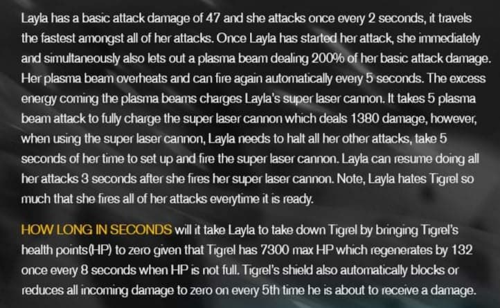 Layla has a basic attack damage of 47 and she attacks once every 2 seconds, it travels
the fastest amongst all of her attacks. Once Layla has started her attack, she immediately
and simultaneously also lets out a plasma beam dealing 200% of her basic attack damage.
Her plasma beam overheats and can fire again automatically every 5 seconds. The excess
energy coming the plasma beams charges Layla's super laser cannon. It takes 5 plasma
beam attack to fully charge the super laser cannon which deals 1380 damage, however,
when using the super laser cannon, Layla needs to halt all her other attacks, take 5
seconds of her time to set up and fire the super laser cannon. Layla can resume doing all
her attacks 3 seconds after she fires her super laser cannon. Note, Layla hates Tigrel so
much that she fires all of her attacks everytime it is ready.
HOW LONG IN SECONDS will it take Layla to take down Tigrel by bringing Tigrel's
health points(HP) to zero given that Tigrel has 7300 max HP which regenerates by 132
once every 8 seconds when HP is not full. Tigrel's shield also automatically blocks or
reduces all incoming damage to zero on every 5th time he is about to receive a damage.

