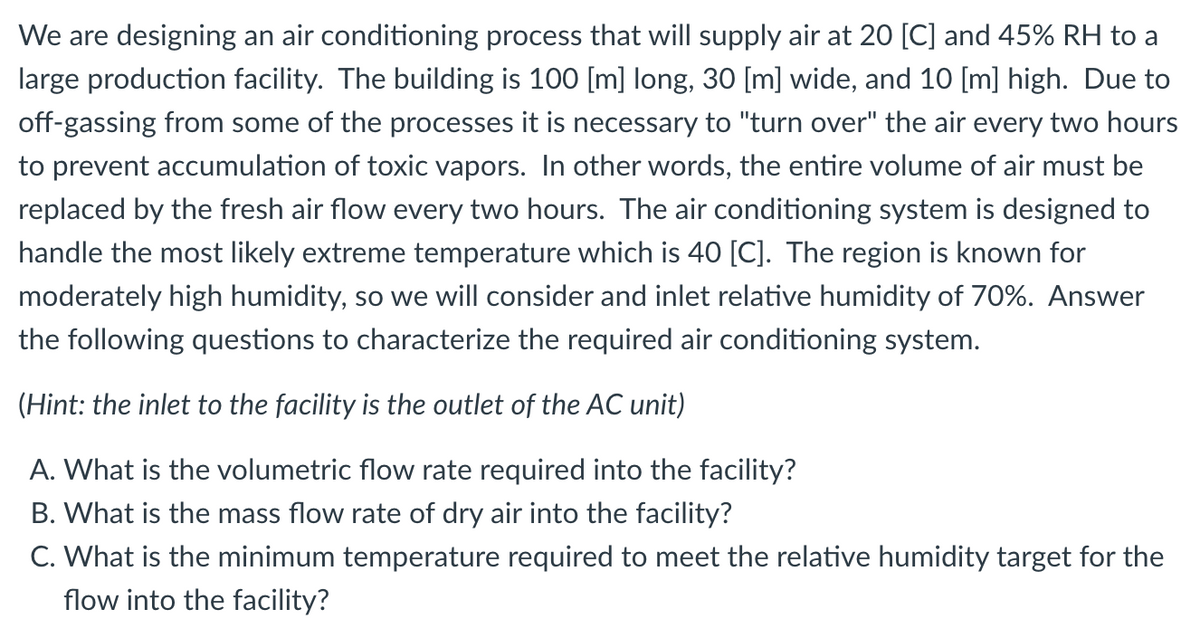 We are designing an air conditioning process that will supply air at 20 [C] and 45% RH to a
large production facility. The building is 100 [m] long, 30 [m] wide, and 10 [m] high. Due to
off-gassing from some of the processes it is necessary to "turn over" the air every two hours
to prevent accumulation of toxic vapors. In other words, the entire volume of air must be
replaced by the fresh air flow every two hours. The air conditioning system is designed to
handle the most likely extreme temperature which is 40 [C]. The region is known for
moderately high humidity, so we will consider and inlet relative humidity of 70%. Answer
the following questions to characterize the required air conditioning system.
(Hint: the inlet to the facility is the outlet of the AC unit)
A. What is the volumetric flow rate required into the facility?
B. What is the mass flow rate of dry air into the facility?
C. What is the minimum temperature required to meet the relative humidity target for the
flow into the facility?
