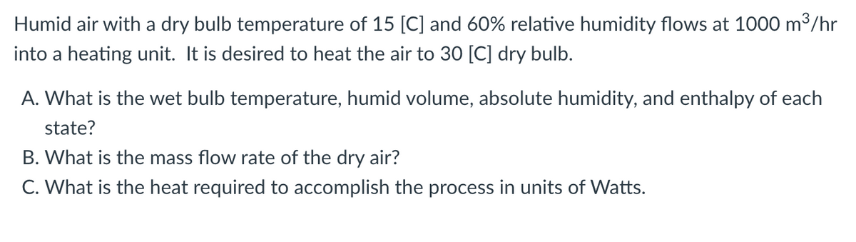 Humid air with a dry bulb temperature of 15 [C] and 60% relative humidity flows at 1000 m3/hr
into a heating unit. It is desired to heat the air to 30 [C] dry bulb.
A. What is the wet bulb temperature, humid volume, absolute humidity, and enthalpy of each
state?
B. What is the mass flow rate of the dry air?
C. What is the heat required to accomplish the process in units of Watts.
