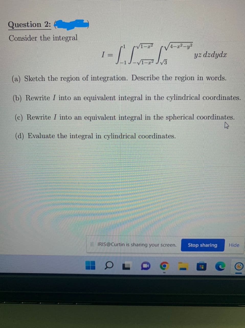 Question 2:
Consider the integral
I =
-IK
yz dzdydx
(a) Sketch the region of integration. Describe the region in words.
(b) Rewrite I into an equivalent integral in the cylindrical coordinates.
(c) Rewrite I into an equivalent integral in the spherical coordinates.
(d) Evaluate the integral in cylindrical coordinates.
4
II IRIS@Curtin is sharing your screen.
Stop sharing Hide
O
√√4-x²-y²