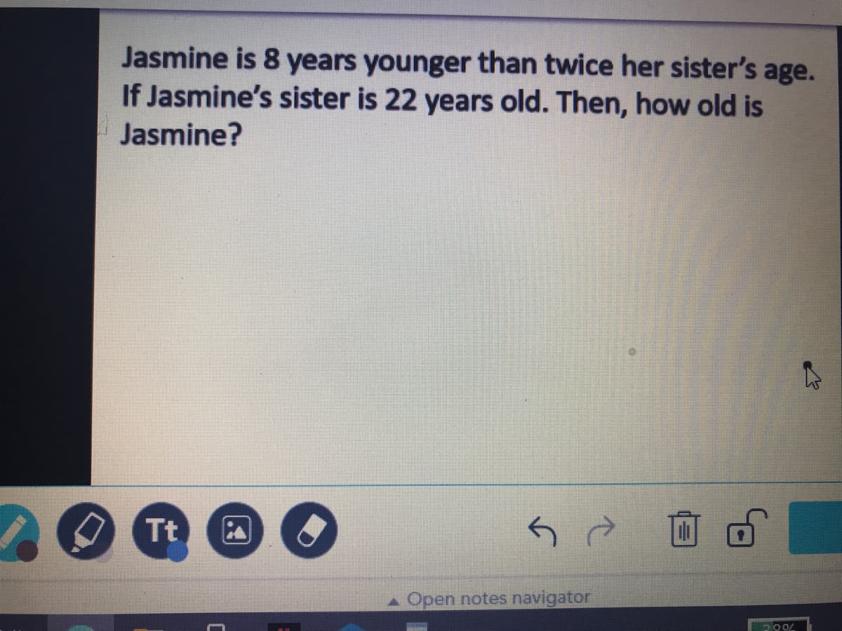 Jasmine is 8 years younger than twice her sister's age.
If Jasmine's sister is 22 years old. Then, how old is
Jasmine?
O Tt
Open notes navigator
