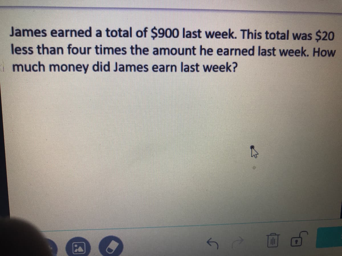 James earned a total of $900 last week. This total was $20
less than four times the amount he earned last week. How
much money did James earn last week?

