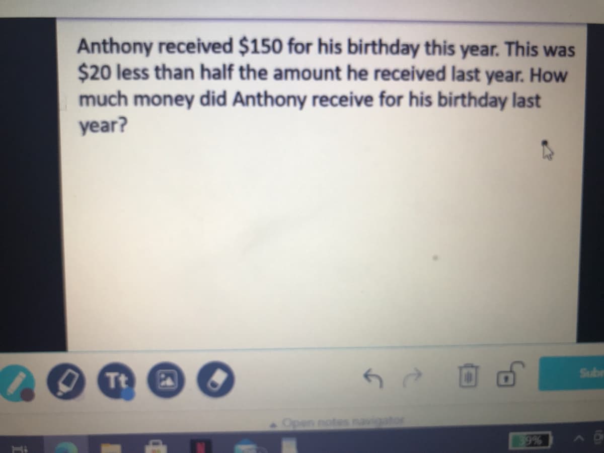 Anthony received $150 for his birthday this year. This was
$20 less than half the amount he received last year. How
much money did Anthony receive for his birthday last
year?
Sube
Tt
Open notes navigator
9%
