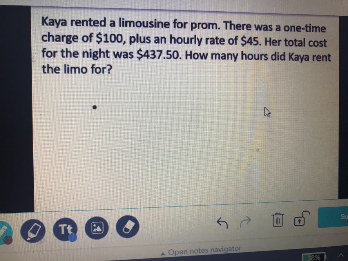 Kaya rented a limousine for prom. There was a one-time
charge of $100, plus an hourly rate of $45. Her total cost
for the night was $437.50. How many hours did Kaya rent
the limo for?
Su
Tt
AOpen notes navigator
38%
