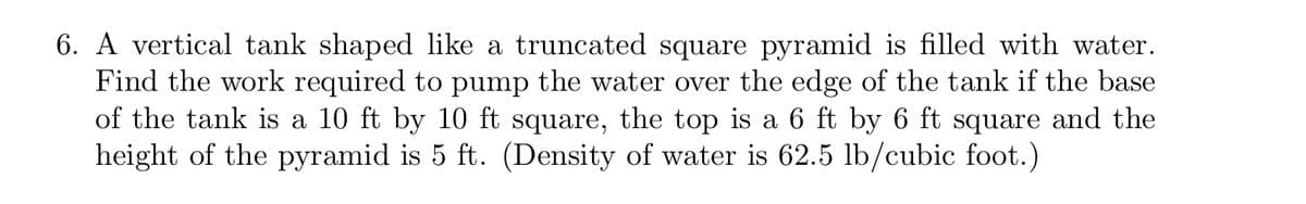 6. A vertical tank shaped like a truncated square pyramid is filled with water.
Find the work required to pump the water over the edge of the tank if the base
of the tank is a 10 ft by 10 ft square, the top is a 6 ft by 6 ft square and the
height of the pyramid is 5 ft. (Density of water is 62.5 lb/cubic foot.)
