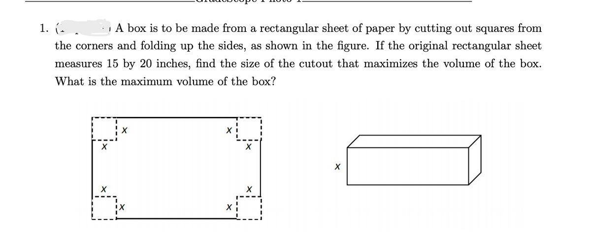 1. (-
A box is to be made from a rectangular sheet of paper by cutting out squares from
the corners and folding up the sides, as shown in the figure. If the original rectangular sheet
measures 15 by 20 inches, find the size of the cutout that maximizes the volume of the box.
What is the maximum volume of the box?

