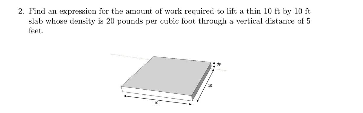 2. Find an expression for the amount of work required to lift a thin 10 ft by 10 ft
slab whose density is 20 pounds per cubic foot through a vertical distance of 5
feet.
dy
10
10

