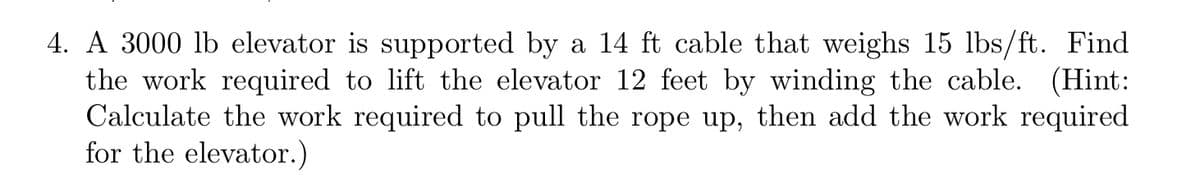 4. A 3000 lb elevator is supported by a 14 ft cable that weighs 15 lbs/ft. Find
the work required to lift the elevator 12 feet by winding the cable. (Hint:
Calculate the work required to pull the rope up, then add the work required
for the elevator.)
