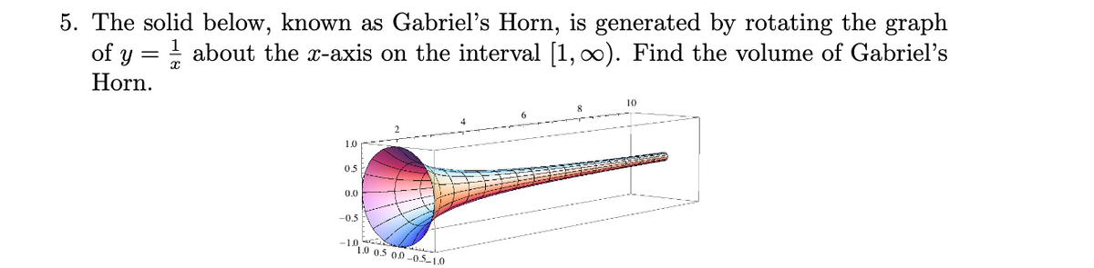 5. The solid below, known as Gabriel's Horn, is generated by rotating the graph
of y = ! about the x-axis on the interval [1, ∞). Find the volume of Gabriel's
Horn.
10
1.0
05
0.0
-0.5
-1.0
1.0 0.5 00 -0.5-1.0
