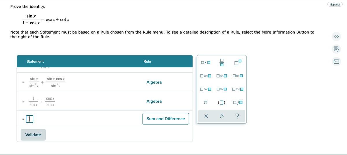 Español
Prove the identity.
sin x
= csc x+ cot x
1- cos x
Note that each Statement must be based on a Rule chosen from the Rule menu. To see a detailed description of a Rule, select the More Information Button to
the right of the Rule.
Statement
Rule
OcosO
OsinO
Otan O
sin x
sin x cos x
Algebra
sin x
sin'x
2.
O cotO
OsecO
OcscO
1
cos x
+
sin x
Algebra
(0)
%3D
sin x
Sum and Difference
Validate
olo
