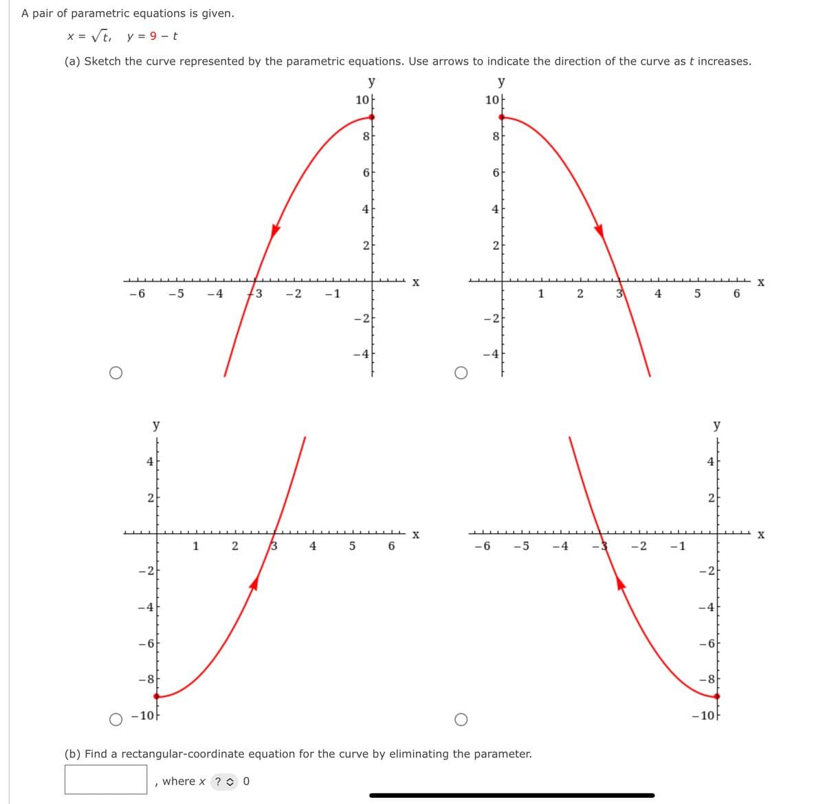 A pair of parametric equations is given.
= Vt, y = 9 - t
(a) Sketch the curve represented by the parametric equations. Use arrows to indicate the direction of the curve as t increases.
y
y
AA
10|
10
8
8
6
4
4
2
X
-6
-5
-4
3
-2
-1
1
2
4
5
6
-2
-2
-4
-4
y
y
4
4
2
2
X
1 2
3
4 5
-6
-5
-4
- 3
-2
-1
-2
-4
-4
-6
-6
-8
-8
- 10-
- 10F
(b) Find a rectangular-coordinate equation for the curve by eliminating the parameter.
where x ? O 0
2.
3)
