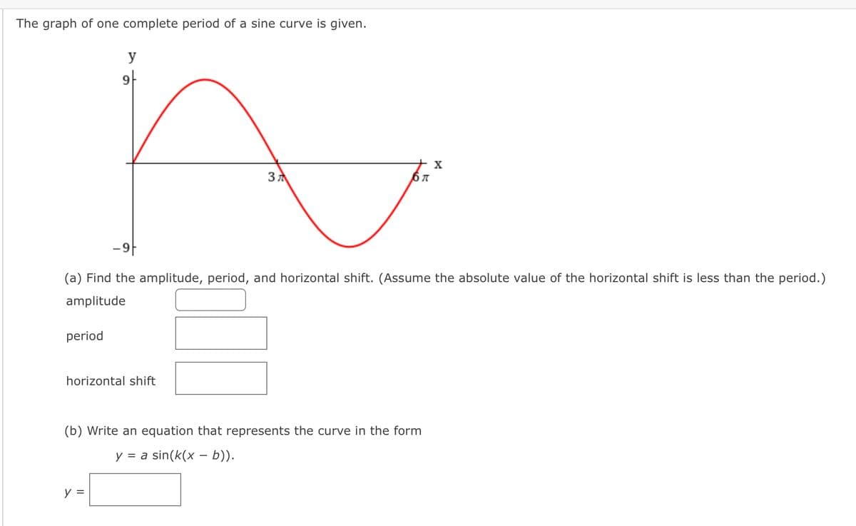 The graph of one complete period of a sine curve is given.
y
아
X
3 7
-9|
(a) Find the amplitude, period, and horizontal shift. (Assume the absolute value of the horizontal shift is less than the period.)
amplitude
period
horizontal shift
(b) Write an equation that represents the curve in the form
y = a sin(k(x – b)).
y =
