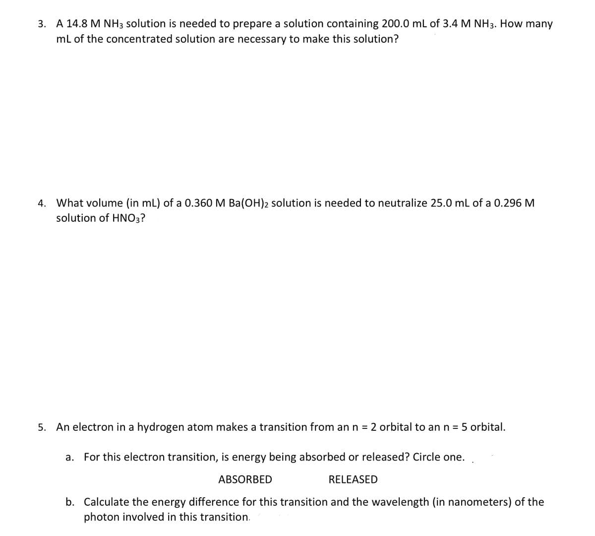 3. A 14.8 M NH3 solution is needed to prepare a solution containing 200.0 mL of 3.4 M NH3. How many
mL of the concentrated solution are necessary to make this solution?
4. What volume (in mL) of a 0.360 M Ba(OH)2 solution is needed to neutralize 25.0 ml of a 0.296 M
solution of HNO3?
5. An electron in a hydrogen atom makes a transition from an n = 2 orbital to an n =
5 orbital.
а.
For this electron transition, is energy being absorbed or released? Circle one.
ABSORBED
RELEASED
b. Calculate the energy difference for this transition and the wavelength (in nanometers) of the
photon involved in this transition.
