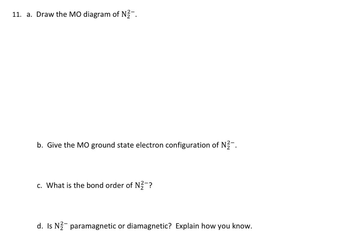 11. a. Draw the MO diagram of N-.
b. Give the M0 ground state electron configuration of N-.
c. What is the bond order of N?-?
d. Is N- paramagnetic or diamagnetic? Explain how you know.
