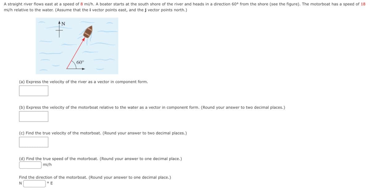A straight river flows east at a speed of 8 mi/h. A boater starts at the south shore of the river and heads in a direction 60° from the shore (see the figure). The motorboat has a speed of 18
mi/h relative to the water. (Assume that the i vector points east, and the j vector points north.)
N
60°
(a) Express the velocity of the river as a vector in component form.
(b) Express the velocity of the motorboat relative to the water as a vector in component form. (Round your answer to two decimal places.)
(c) Find the true velocity of the motorboat. (Round your answer to two decimal places.)
(d) Find the true speed of the motorboat. (Round your answer to one decimal place.)
mi/h
Find the direction of the motorboat. (Round your answer to one decimal place.)
N
O E
