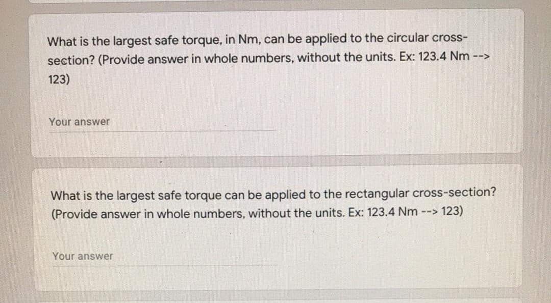 What is the largest safe torque, in Nm, can be applied to the circular cross-
section? (Provide answer in whole numbers, without the units. Ex: 123.4 Nm -->
123)
Your answer
What is the largest safe torque can be applied to the rectangular cross-section?
(Provide answer in whole numbers, without the units. Ex: 123.4 Nm --> 123)
Your answer
