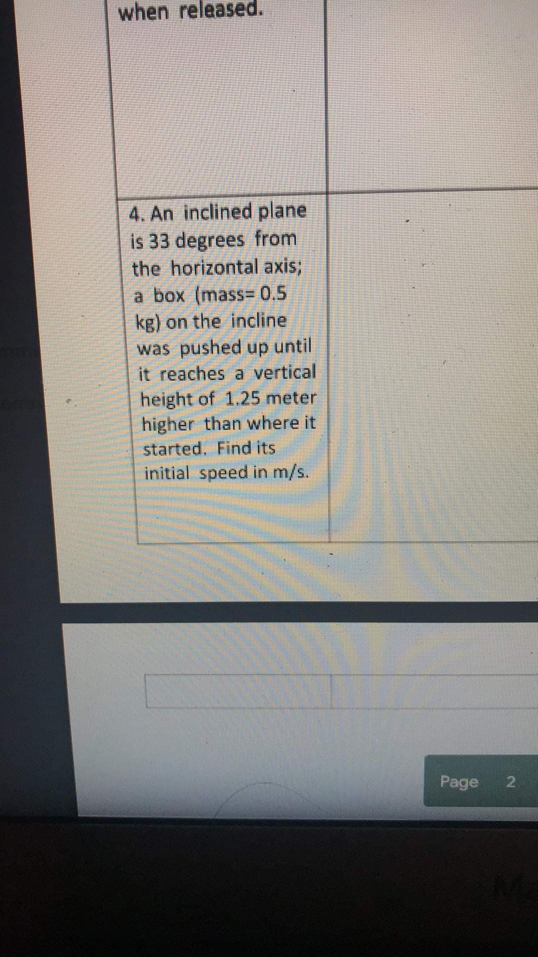 when released.
4. An inclined plane
is 33 degrees from
the horizontal axis3;
a box (mass=0.5
kg) on the incline
was pushed up until
it reaches a vertical
height of 1.25 meter
higher than where it
started. Find its
initial speed in m/s.
Page
