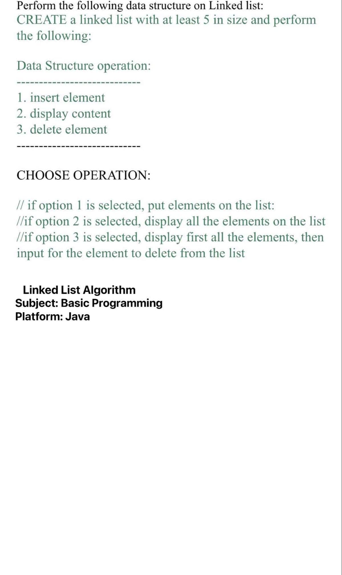 Perform the following data structure on Linked list:
CREATE a linked list with at least 5 in size and perform
the following:
Data Structure operation:
1. insert element
2. display content
3. delete element
CHOOSE OPERATION:
// if option 1 is selected, put elements on the list:
//if option 2 is selected, display all the elements on the list
//if option 3 is selected, display first all the elements, then
input for the element to delete from the list
Linked List Algorithm
Subject: Basic Programming
Platform: Java
