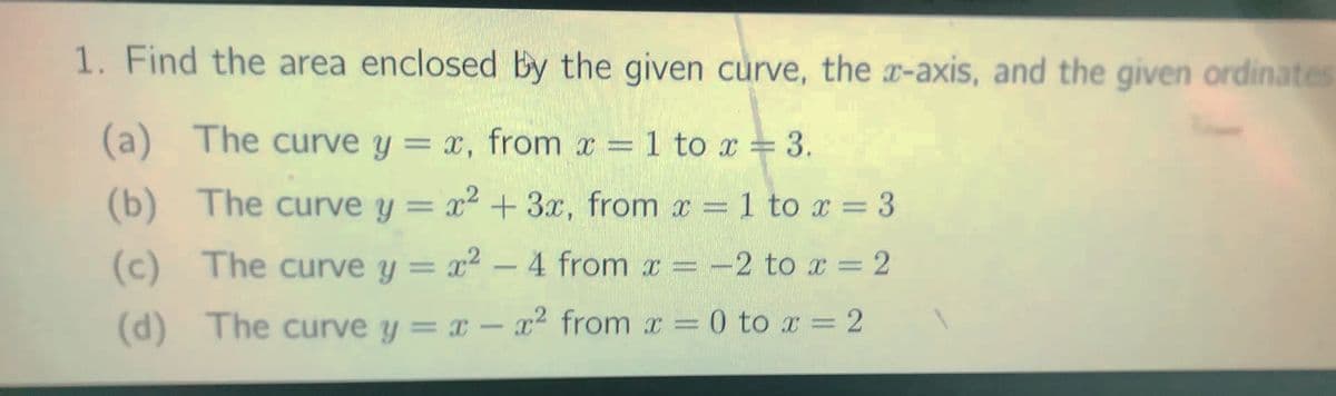1. Find the area enclosed By the given curve, the x-axis, and the given ordinates
(a) The curve y = x, from x 1 to x = 3.
%3D
%3D
(b) The curve y = x² + 3x, from x = 1 to x = 3
%3D
(c) The curve y = x2 – 4 from x = -2 to x = 2
%3D
(d) The curve y = x – x² from x = 0 to r = 2
