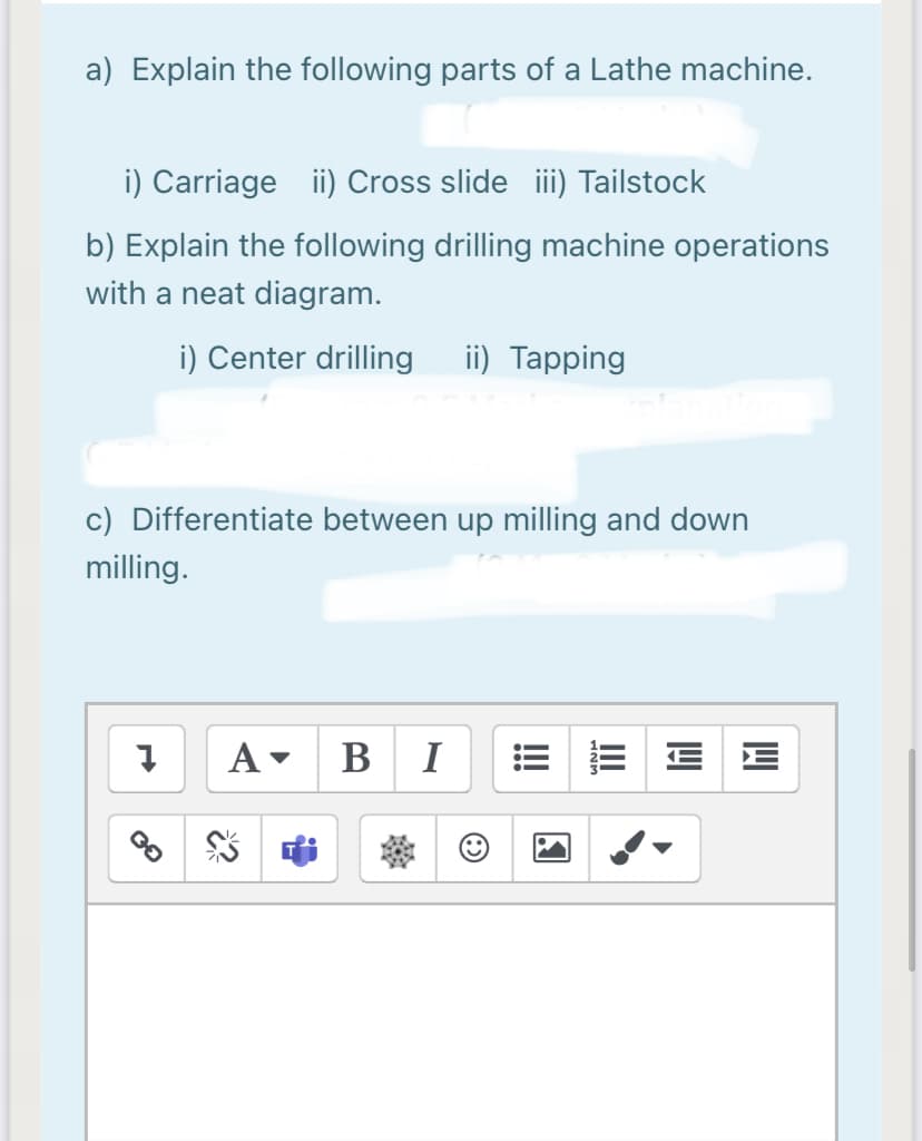 a) Explain the following parts of a Lathe machine.
i) Carriage ii) Cross slideiii) Tailstock
b) Explain the following drilling machine operations
with a neat diagram.
i) Center drilling
ii) Tapping
c) Differentiate between up milling and down
milling.
A-
В I
II

