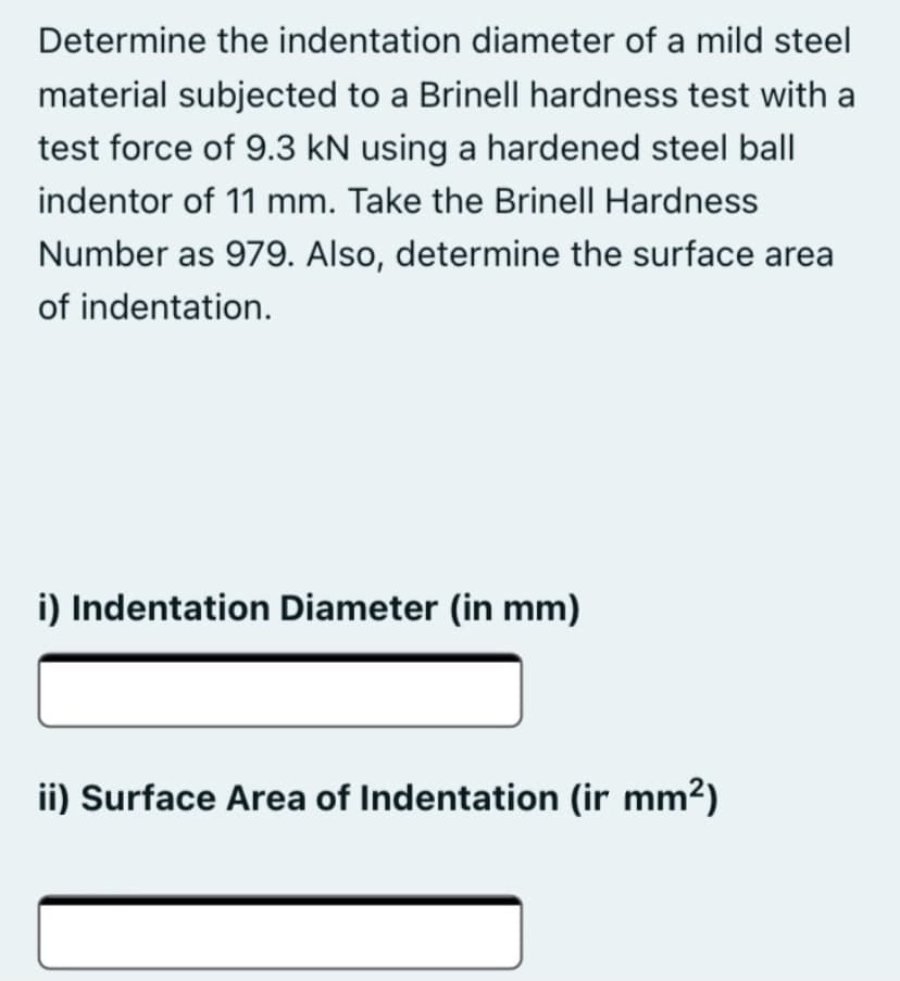 Determine the indentation diameter of a mild steel
material subjected to a Brinell hardness test with a
test force of 9.3 kN using a hardened steel ball
indentor of 11 mm. Take the Brinell Hardness
Number as 979. Also, determine the surface area
of indentation.
i) Indentation Diameter (in mm)
ii) Surface Area of Indentation (ir mm2)
