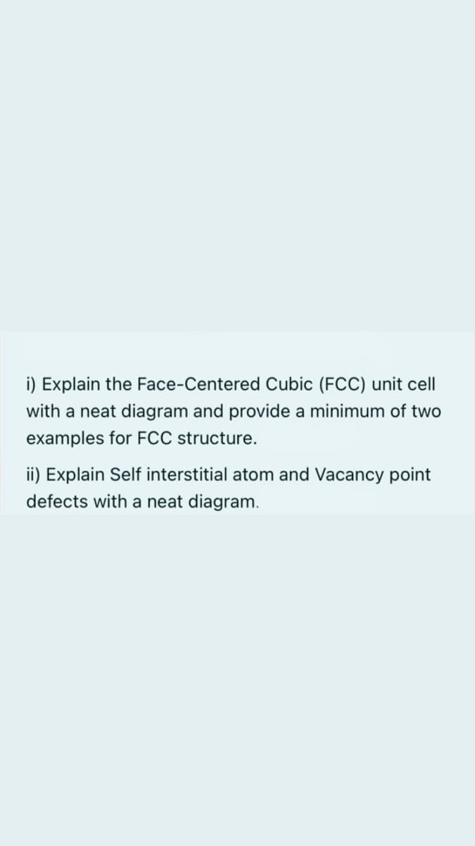 i) Explain the Face-Centered Cubic (FCC) unit cell
with a neat diagram and provide a minimum of two
examples for FCC structure.
ii) Explain Self interstitial atom and Vacancy point
defects with a neat diagram.
