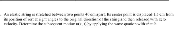 An elastic string is stretched between two points 40 cm apart. Its center point is displaced 1.5 cm from
its position of rest at right angles to the original direction of the string and then released with zero
velocity. Determine the subsequent motion u(x, t) by applying the wave quation with c² = 9.
