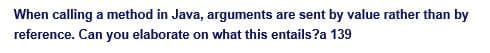 When calling a method in Java, arguments are sent by value rather than by
reference. Can you elaborate on what this entails?a 139