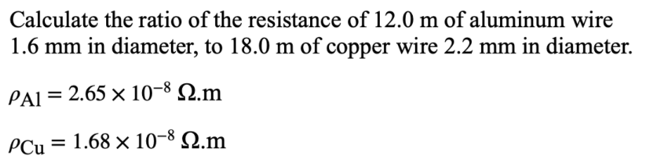 Calculate the ratio of the resistance of 12.0 m of aluminum wire
1.6 mm in diameter, to 18.0 m of copper wire 2.2 mm in diameter.
PAI = 2.65 × 10-8 Q.m
PCu = 1.68 × 10-8 N.m
