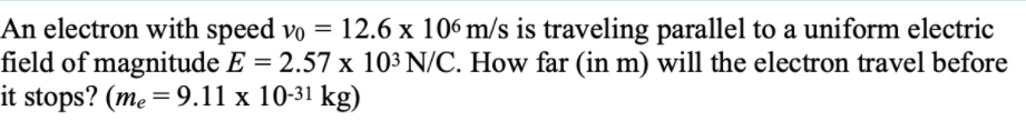 An electron with speed vo = 12.6 x 106 m/s is traveling parallel to a uniform electric
field of magnitude E = 2.57 x 103 N/C. How far (in m) will the electron travel before
it stops? (me = 9.11 x 10-31 kg)
