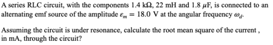 A series RLC circuit, with the components 1.4 kN, 22 mH and 1.8 µF, is connected to an
alternating emf source of the amplitude ɛm = 18.0 V at the angular frequency @g.
Assuming the circuit is under resonance, calculate the root mean square of the current ,
in mA, through the circuit?
