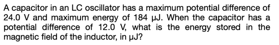 A capacitor in an LC oscillator has a maximum potential difference of
24.0 V and maximum energy of 184 µJ. When the capacitor has a
potential difference of 12.0 V, what is the energy stored in the
magnetic field of the inductor, in µJ?
