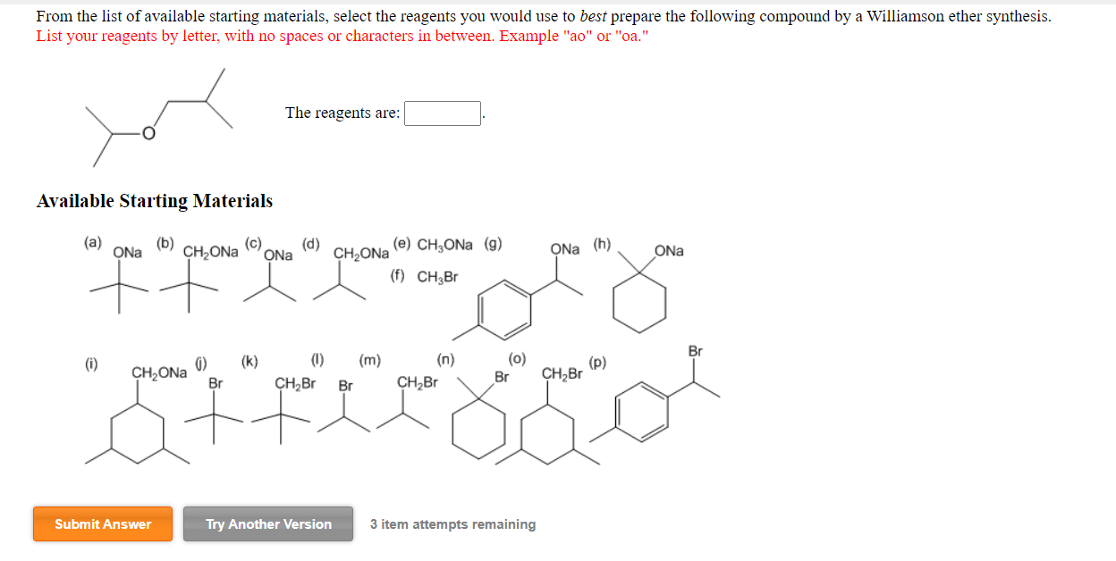 From the list of available starting materials, select the reagents you would use to best prepare the following compound by a Williamson ether synthesis.
List your reagents by letter, with no spaces or characters in between. Example "ao" or "oa."
The reagents are:
Available Starting Materials
(a)
(b)
ONa
(c)
CH,ONa
ONa
(d)
CH2ONA
(e) CH,ONa (g)
ONa (h)
ONa
(f) CH;Br
Br
(0)
CH;Br
(k)
(1)
(m)
(n)
()
CH2ONA
Br
(i)
(p)
Br
CH,Br
Br
CH,Br

