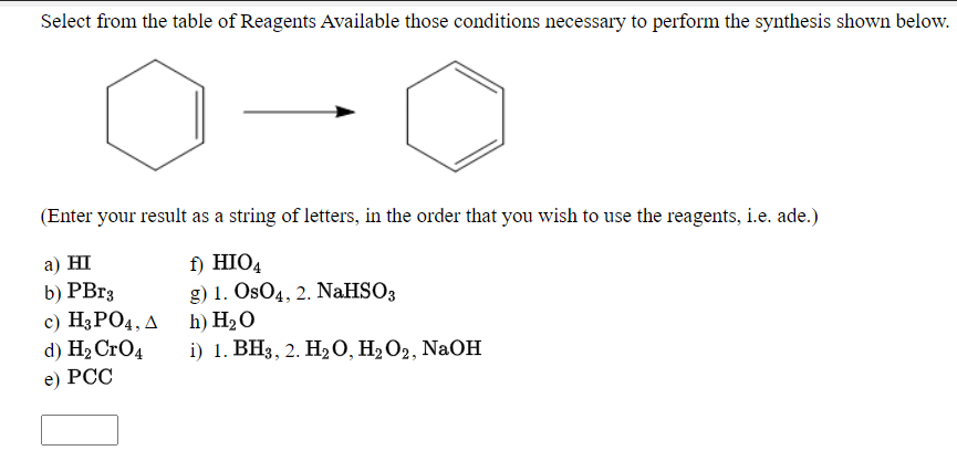 Select from the table of Reagents Available those conditions necessary to perform the synthesis shown below.
(Enter your result as a string of letters, in the order that you wish to use the reagents, i.e. ade.)
а) HI
b) PBr3
c) H3PO4, A h) H2O
d) H2 CrO4
f) HIO4
g) 1. OsO4, 2. NaHSO3
i) 1. ВНз, 2. Н20, H2О2, NaOH
e) РСС
