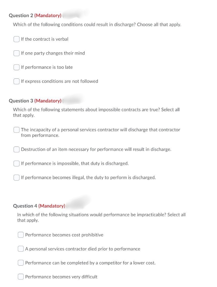 Question 2 (Mandatory)
Which of the following conditions could result in discharge? Choose all that apply.
If the contract is verbal
| If one party changes their mind
O If performance is too late
If express conditions are not followed
Question 3 (Mandatory) (
Which of the following statements about impossible contracts are true? Select all
that apply.
| The incapacity of a personal services contractor will discharge that contractor
from performance.
| Destruction of an item necessary for performance will result in discharge.
| If performance is impossible, that duty is discharged.
| If performance becomes illegal, the duty to perform is discharged.
Question 4 (Mandatory)
In which of the following situations would performance be impracticable? Select all
that apply.
| Performance becomes cost prohibitive
OA personal services contractor died prior to performance
Performance can be completed by a competitor for a lower cost.
Performance becomes very difficult
