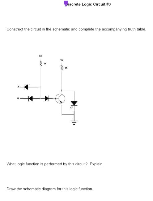 Construct the circuit in the schematic and complete the accompanying truth table.
SV
1K
5V
Piscrete Logic Circuit #3
www
1K
Is
What logic function is performed by this circuit? Explain.
Draw the schematic diagram for this logic function.