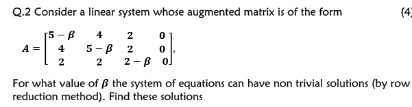 Q.2 Consider a linear system whose augmented matrix is of the form
(4
[5 — В
4 2
5 - в 2
2 — В о
A =
4
2
2
For what value of B the system of equations can have non trivial solutions (by row
reduction method). Find these solutions
