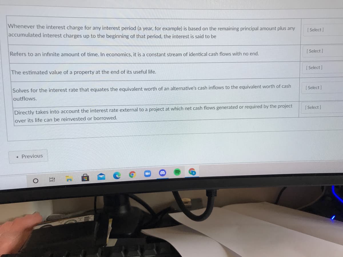 Whenever the interest charge for any interest period (a year, for example) is based on the remaining principal amount plus any
accumulated interest charges up to the beginning of that period, the interest is said to be
[ Select]
[ Select]
Refers to an infinite amount of time. In economics, it is a constant stream of identical cash flows with no end.
[ Select ]
The estimated value of a property at the end of its useful life.
Solves for the interest rate that equates the equivalent worth of an alternative's cash inflows to the equivalent worth of cash
outflows.
[ Select ]
[ Select ]
Directly takes into account the interest rate external to a project at which net cash flows generated or required by the project
over its life can be reinvested or borrowed.
• Previous
立
