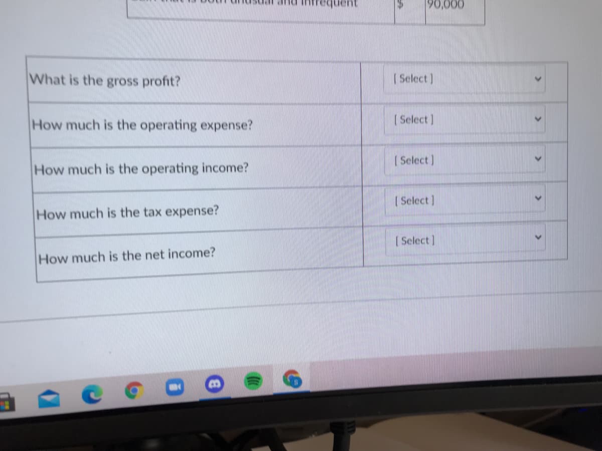 90,000
auanba
What is the gross profit?
| Select)
How much is the operating expense?
| Select]
|Select]
How much is the operating income?
| Select)
How much is the tax expense?
[Select]
How much is the net income?
