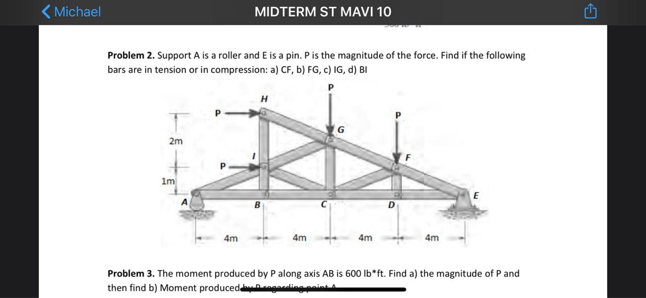 ( Michael
MIDTERM ST MAVI 10
Problem 2. Support A is a roller and E is a pin. P is the magnitude of the force. Find if the following
bars are in tension or in compression: a) CF, b) FG, c) IG, d) BI
Н
2m
1m
4m
4m
4m
4m
Problem 3. The moment produced by P along axis AB is 600 Ib*ft. Find a) the magnitude of P and
then find b) Moment produced rega
poin
