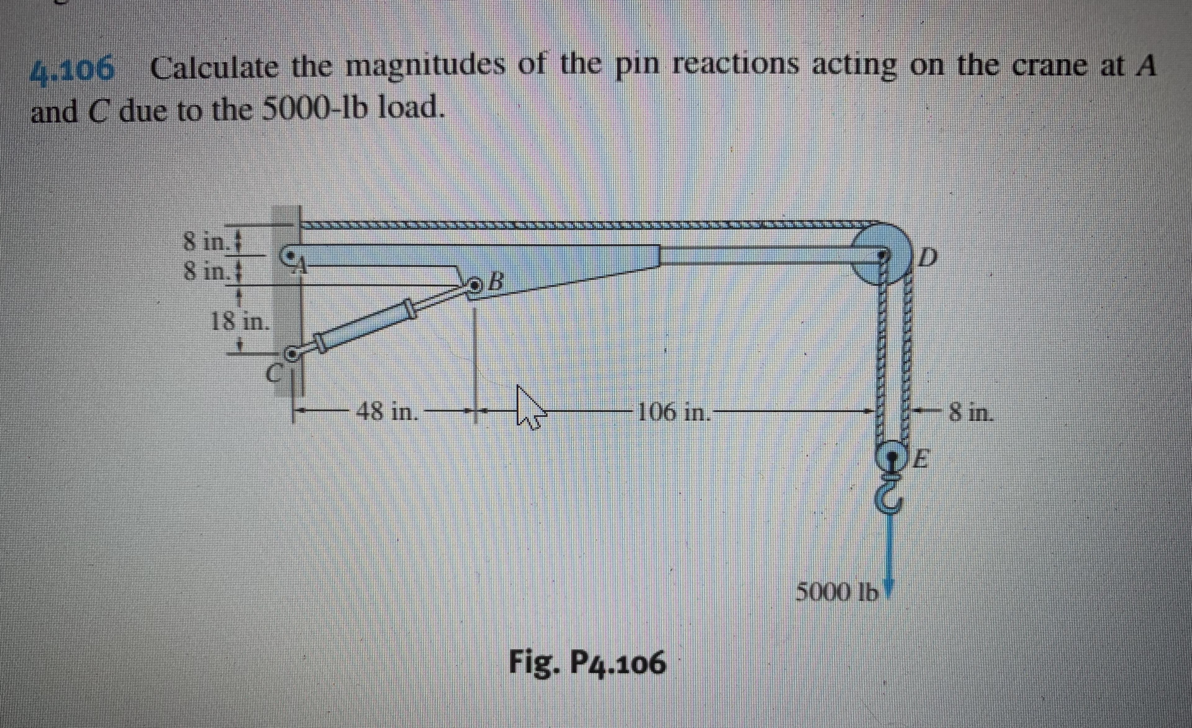 4.106 Calculate the magnitudes of the pin reactions acting on the crane at A
and C due to the 5000-lb load.
8 in.t
8 in.t
18 in.
48 in.
-106 in.
-8 in.
DE
5000lb
Fig. P4.106
