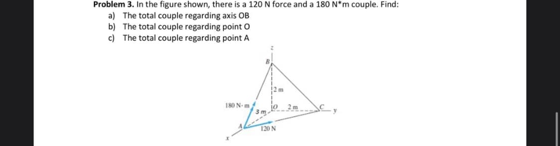 Problem 3. In the figure shown, there is a 120 N force and a 180 N*m couple. Find:
a) The total couple regarding axis OB
b) The total couple regarding point O
c) The total couple regarding point A
!2m
2 m
180 N. m
120 N
