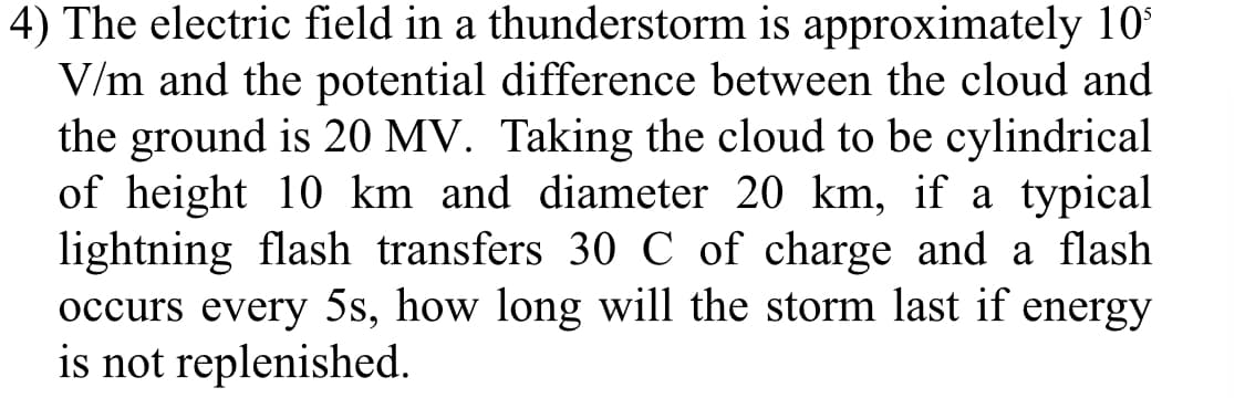 4) The electric field in a thunderstorm is approximately 10*
V/m and the potential difference between the cloud and
the ground is 20 MV. Taking the cloud to be cylindrical
of height 10 km and diameter 20 km, if a typical
lightning flash transfers 30 C of charge and a flash
occurs every 5s, how long will the storm last if energy
is not replenished.
