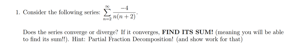 -4
1. Consider the following series: >)
n(n + 2)'
n=2
Does the series converge or diverge? If it converges, FIND ITS SUM! (meaning you will be able
to find its sum!!). Hint: Partial Fraction Decomposition! (and show work for that)
