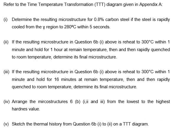 Refer to the Time Temperature Transformation (TTT) diagram given in Appendix A:
(i) Determine the resulting microstructure for 0.8% carbon steel if the steel is rapidly
cooled from the y region to 280°C within 5 seconds.
(i) If the resulting microstructure in Question 6b (i) above is reheat to 300°C within 1
minute and hold for 1 hour at remain temperature, then and then rapidly quenched
to room temperature, determine its final microstructure.
(ii) If the resulting microstructure in Question 6b (i) above is reheat to 300°C within 1
minute and hold for 16 minutes at remain temperature, then and then rapidly
quenched to room temperature, determine its final microstructure.
(iv) Arrange the mircostructures 6 (b) (i,i and i) from the lowest to the highest
hardnes value.
(v) Sketch the thermal history from Question 6b (i) to (ii) on a TTT diagram.
