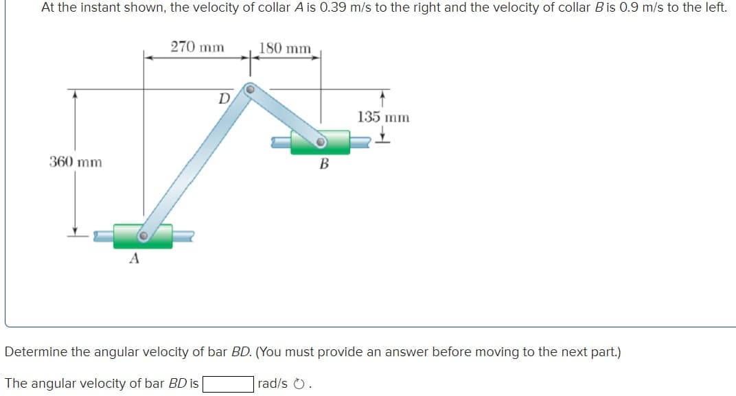 At the instant shown, the velocity of collar A is 0.39 m/s to the right and the velocity of collar B is 0.9 m/s to the left.
360 mm
A
270 mm
D
180 mm
B
rad/s .
135 mm
Determine the angular velocity of bar BD. (You must provide an answer before moving to the next part.)
The angular velocity of bar BD is