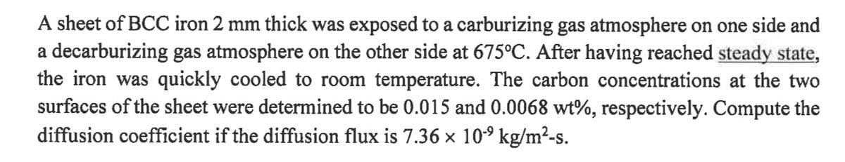 A sheet of BCC iron 2 mm thick was exposed to a carburizing gas atmosphere on one side and
a decarburizing gas atmosphere on the other side at 675°C. After having reached steady state,
the iron was quickly cooled to room temperature. The carbon concentrations at the two
surfaces of the sheet were determined to be 0.015 and 0.0068 wt%, respectively. Compute the
diffusion coefficient if the diffusion flux is 7.36 × 10-⁹ kg/m²-s.