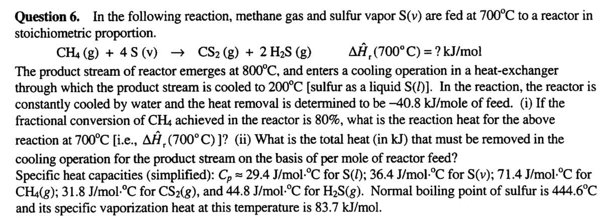 Question 6. In the following reaction, methane gas and sulfur vapor S(v) are fed at 700°C to a reactor in
stoichiometric proportion.
CH4 (g) + 4 S (v) → CS2 (g) + 2 H₂S (g)
AĤ¸ (700° C) = ? kJ/mol
The product stream of reactor emerges at 800°C, and enters a cooling operation in a heat-exchanger
through which the product stream is cooled to 200°C [sulfur as a liquid S(1)]. In the reaction, the reactor is
constantly cooled by water and the heat removal is determined to be -40.8 kJ/mole of feed. (i) If the
fractional conversion of CH4 achieved in the reactor is 80%, what is the reaction heat for the above
reaction at 700°C [i.e., AÂ¸(700°C)]? (ii) What is the total heat (in kJ) that must be removed in the
cooling operation for the product stream on the basis of per mole of reactor feed?
Specific heat capacities (simplified): Cp ≈ 29.4 J/mol·°C for S(I); 36.4 J/mol·°C for S(v); 71.4 J/mol·°C for
CH4(g); 31.8 J/mol·°C for CS₂(g), and 44.8 J/mol·°C for H₂S(g). Normal boiling point of sulfur is 444.6°C
and its specific vaporization heat at this temperature is 83.7 kJ/mol.